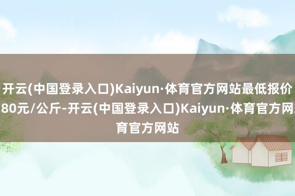 开云(中国登录入口)Kaiyun·体育官方网站最低报价0.80元/公斤-开云(中国登录入口)Kaiyun·体育官方网站