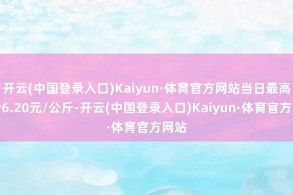 开云(中国登录入口)Kaiyun·体育官方网站当日最高报价6.20元/公斤-开云(中国登录入口)Kaiyun·体育官方网站