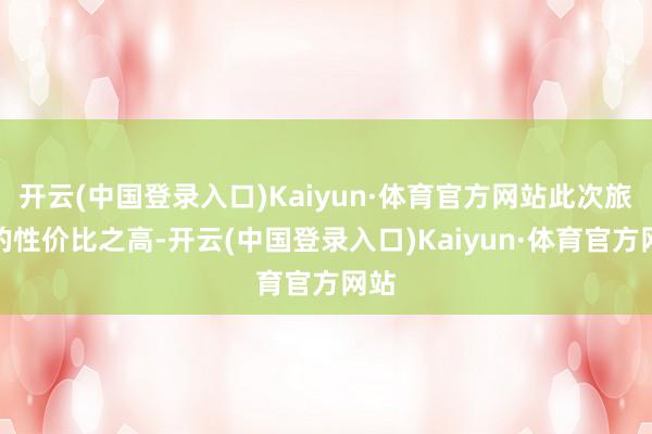 开云(中国登录入口)Kaiyun·体育官方网站此次旅行的性价比之高-开云(中国登录入口)Kaiyun·体育官方网站