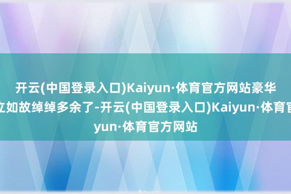 开云(中国登录入口)Kaiyun·体育官方网站豪华版的成立如故绰绰多余了-开云(中国登录入口)Kaiyun·体育官方网站