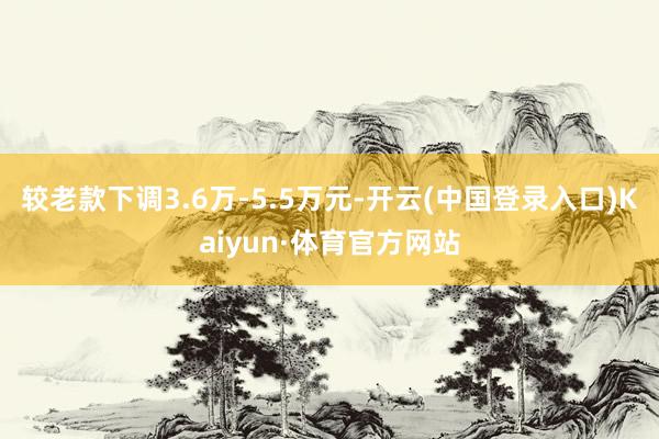 较老款下调3.6万-5.5万元-开云(中国登录入口)Kaiyun·体育官方网站