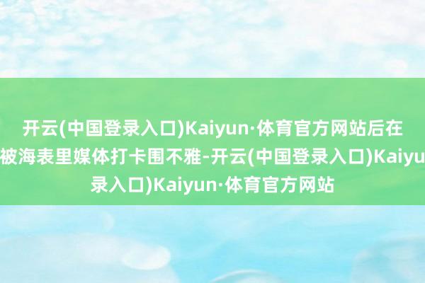 开云(中国登录入口)Kaiyun·体育官方网站后在北京国外车展上被海表里媒体打卡围不雅-开云(中国登录入口)Kaiyun·体育官方网站