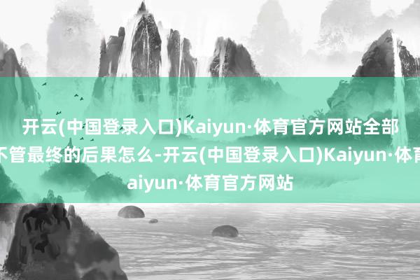 开云(中国登录入口)Kaiyun·体育官方网站全部冲冠吧？不管最终的后果怎么-开云(中国登录入口)Kaiyun·体育官方网站