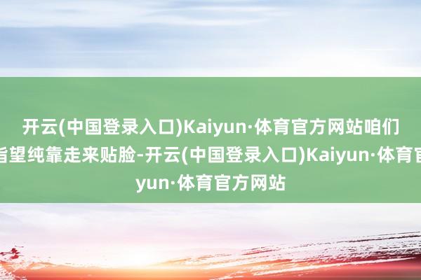 开云(中国登录入口)Kaiyun·体育官方网站咱们不可能指望纯靠走来贴脸-开云(中国登录入口)Kaiyun·体育官方网站