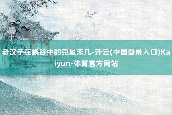 老汉子在峡谷中的克星未几-开云(中国登录入口)Kaiyun·体育官方网站