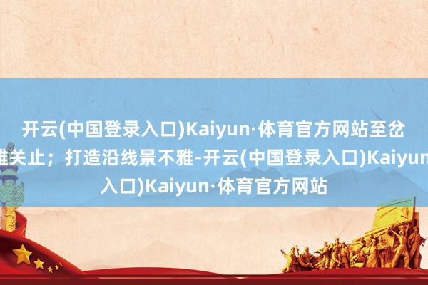 开云(中国登录入口)Kaiyun·体育官方网站至岔说念古城岔东雄关止；打造沿线景不雅-开云(中国登录入口)Kaiyun·体育官方网站