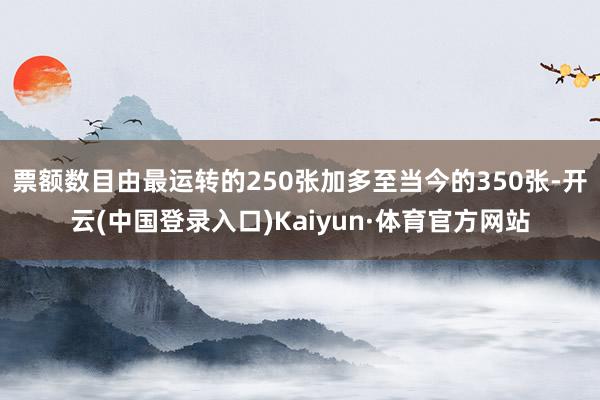 票额数目由最运转的250张加多至当今的350张-开云(中国登录入口)Kaiyun·体育官方网站