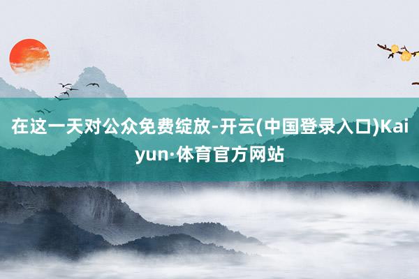 在这一天对公众免费绽放-开云(中国登录入口)Kaiyun·体育官方网站