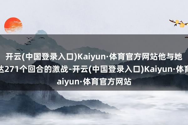 开云(中国登录入口)Kaiyun·体育官方网站他与她进行了长达271个回合的激战-开云(中国登录入口)Kaiyun·体育官方网站