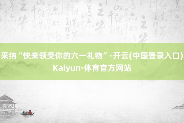 采纳“快来领受你的六一礼物”-开云(中国登录入口)Kaiyun·体育官方网站