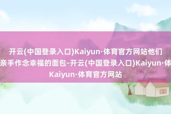 开云(中国登录入口)Kaiyun·体育官方网站他们每天给宾客亲手作念幸福的面包-开云(中国登录入口)Kaiyun·体育官方网站