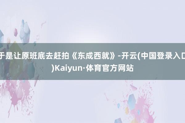 于是让原班底去赶拍《东成西就》-开云(中国登录入口)Kaiyun·体育官方网站