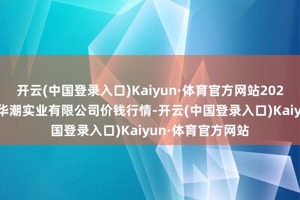 开云(中国登录入口)Kaiyun·体育官方网站2024年4月22日云南华潮实业有限公司价钱行情-开云(中国登录入口)Kaiyun·体育官方网站