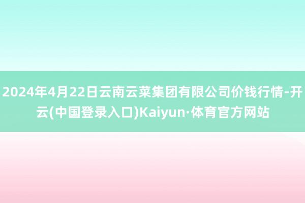 2024年4月22日云南云菜集团有限公司价钱行情-开云(中国登录入口)Kaiyun·体育官方网站