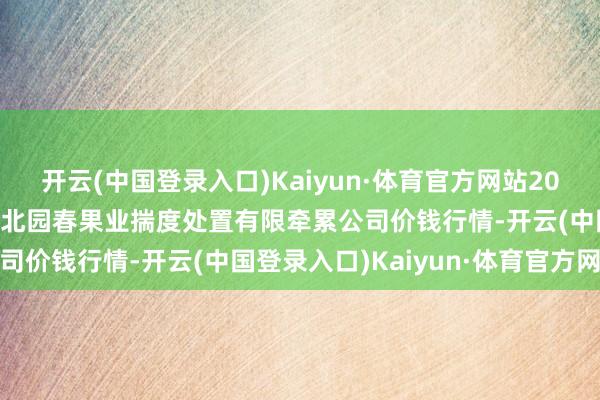 开云(中国登录入口)Kaiyun·体育官方网站2024年4月22日乌鲁木皆北园春果业揣度处置有限牵累公司价钱行情-开云(中国登录入口)Kaiyun·体育官方网站