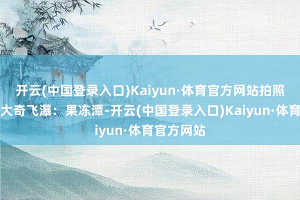 开云(中国登录入口)Kaiyun·体育官方网站拍照打卡点✔大奇飞瀑：果冻潭-开云(中国登录入口)Kaiyun·体育官方网站