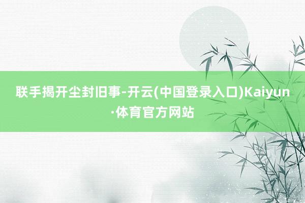 联手揭开尘封旧事-开云(中国登录入口)Kaiyun·体育官方网站