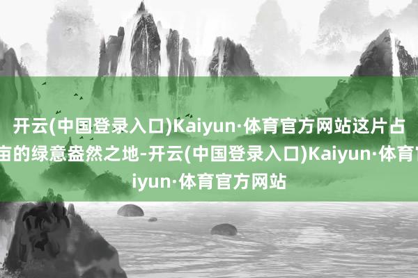 开云(中国登录入口)Kaiyun·体育官方网站这片占地1200亩的绿意盎然之地-开云(中国登录入口)Kaiyun·体育官方网站