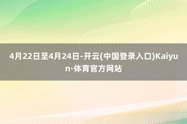 4月22日至4月24日-开云(中国登录入口)Kaiyun·体育官方网站