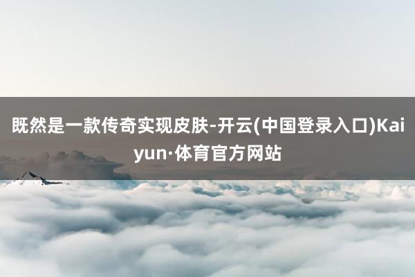 既然是一款传奇实现皮肤-开云(中国登录入口)Kaiyun·体育官方网站