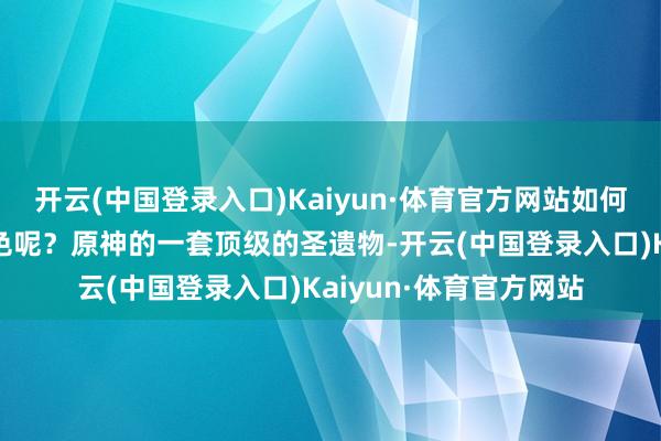 开云(中国登录入口)Kaiyun·体育官方网站如何还会有玩家氪金买脚色呢？原神的一套顶级的圣遗物-开云(中国登录入口)Kaiyun·体育官方网站