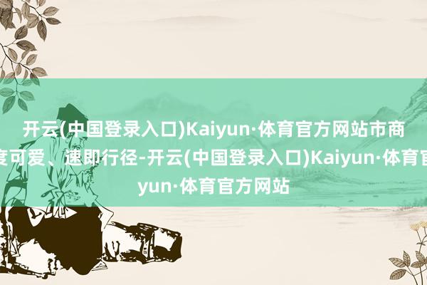 开云(中国登录入口)Kaiyun·体育官方网站市商务局高度可爱、速即行径-开云(中国登录入口)Kaiyun·体育官方网站