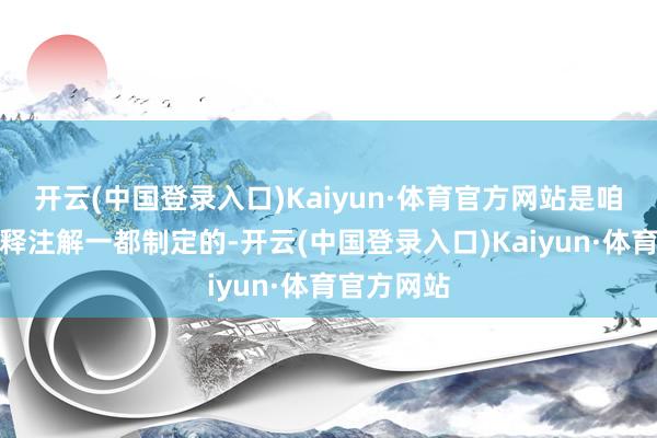 开云(中国登录入口)Kaiyun·体育官方网站是咱们与主诠释注解一都制定的-开云(中国登录入口)Kaiyun·体育官方网站