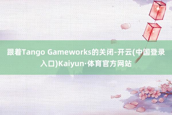 跟着Tango Gameworks的关闭-开云(中国登录入口)Kaiyun·体育官方网站