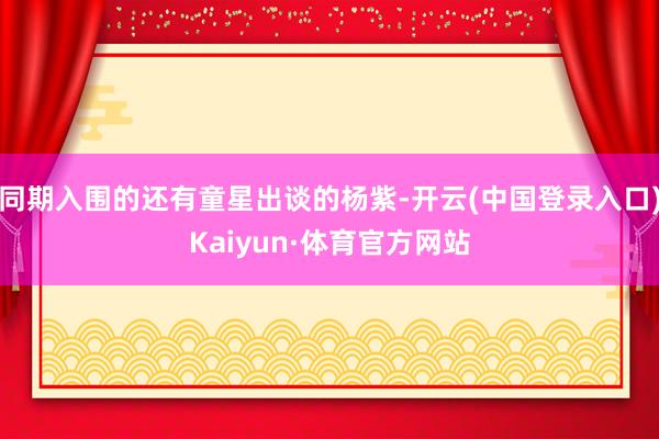 同期入围的还有童星出谈的杨紫-开云(中国登录入口)Kaiyun·体育官方网站