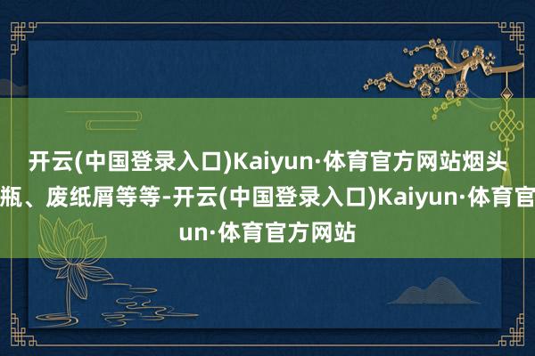 开云(中国登录入口)Kaiyun·体育官方网站烟头、塑料瓶、废纸屑等等-开云(中国登录入口)Kaiyun·体育官方网站