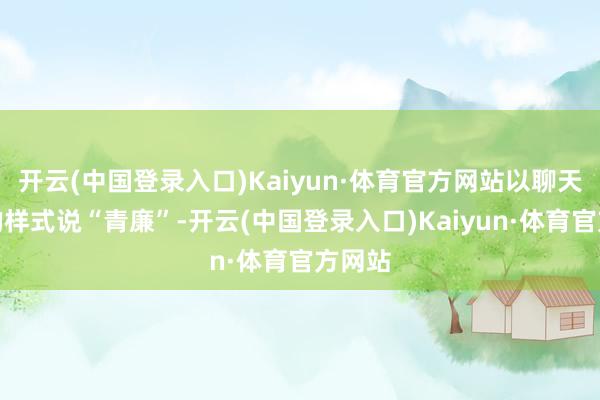 开云(中国登录入口)Kaiyun·体育官方网站以聊天互动的样式说“青廉”-开云(中国登录入口)Kaiyun·体育官方网站