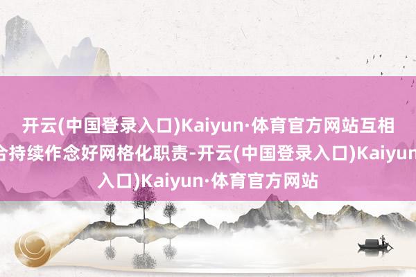 开云(中国登录入口)Kaiyun·体育官方网站互相相助、互相称合持续作念好网格化职责-开云(中国登录入口)Kaiyun·体育官方网站