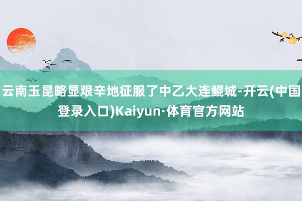 云南玉昆略显艰辛地征服了中乙大连鲲城-开云(中国登录入口)Kaiyun·体育官方网站