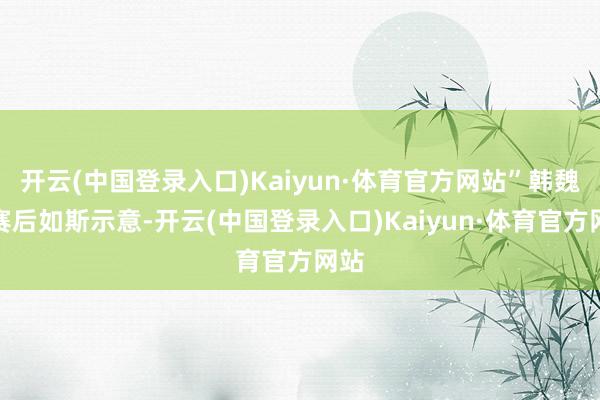 开云(中国登录入口)Kaiyun·体育官方网站”韩魏在赛后如斯示意-开云(中国登录入口)Kaiyun·体育官方网站