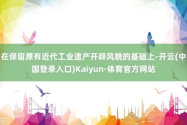 在保留原有近代工业遗产开辟风貌的基础上-开云(中国登录入口)Kaiyun·体育官方网站