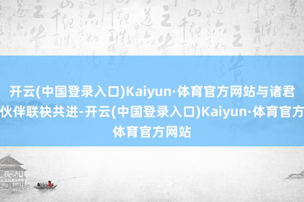 开云(中国登录入口)Kaiyun·体育官方网站与诸君调和伙伴联袂共进-开云(中国登录入口)Kaiyun·体育官方网站