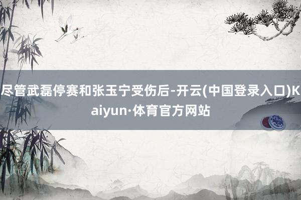 尽管武磊停赛和张玉宁受伤后-开云(中国登录入口)Kaiyun·体育官方网站