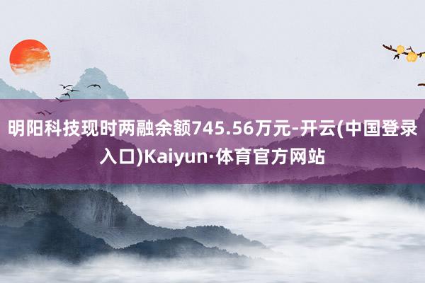 明阳科技现时两融余额745.56万元-开云(中国登录入口)Kaiyun·体育官方网站