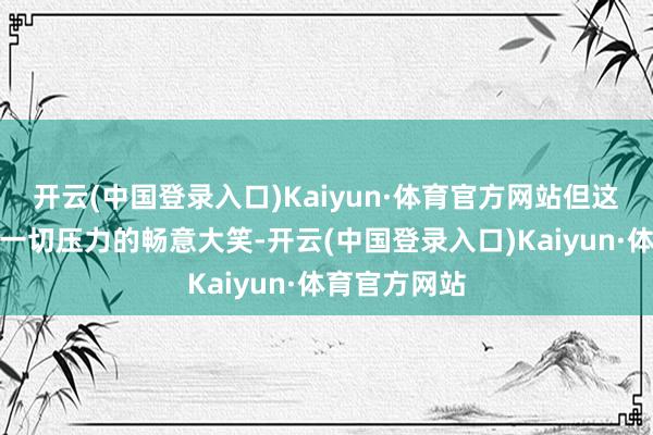 开云(中国登录入口)Kaiyun·体育官方网站但这并不是卸下一切压力的畅意大笑-开云(中国登录入口)Kaiyun·体育官方网站