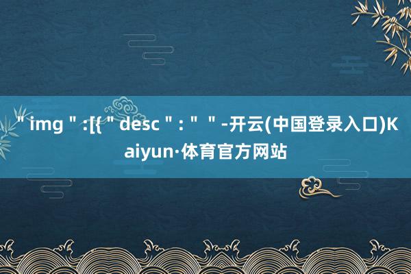 ＂img＂:[{＂desc＂:＂＂-开云(中国登录入口)Kaiyun·体育官方网站