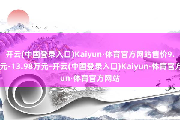 开云(中国登录入口)Kaiyun·体育官方网站售价9.98万元-13.98万元-开云(中国登录入口)Kaiyun·体育官方网站