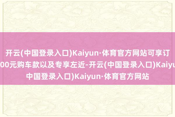 开云(中国登录入口)Kaiyun·体育官方网站可享订金1000元抵10000元购车款以及专享左近-开云(中国登录入口)Kaiyun·体育官方网站