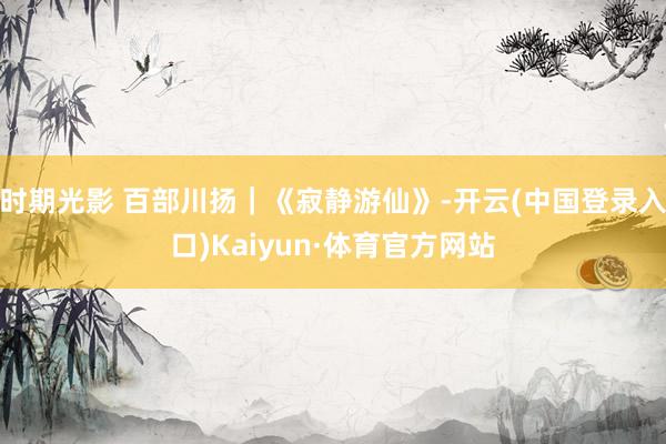 时期光影 百部川扬｜《寂静游仙》-开云(中国登录入口)Kaiyun·体育官方网站