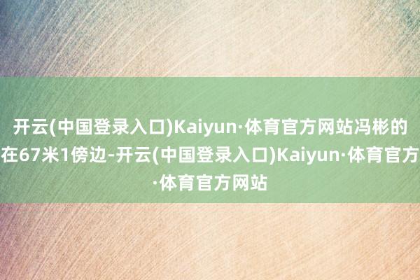 开云(中国登录入口)Kaiyun·体育官方网站冯彬的收货在67米1傍边-开云(中国登录入口)Kaiyun·体育官方网站