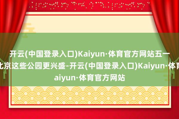 开云(中国登录入口)Kaiyun·体育官方网站五一去哪玩？北京这些公园更兴盛-开云(中国登录入口)Kaiyun·体育官方网站