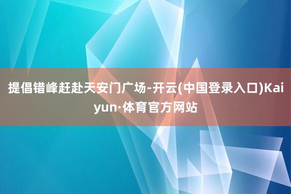 提倡错峰赶赴天安门广场-开云(中国登录入口)Kaiyun·体育官方网站