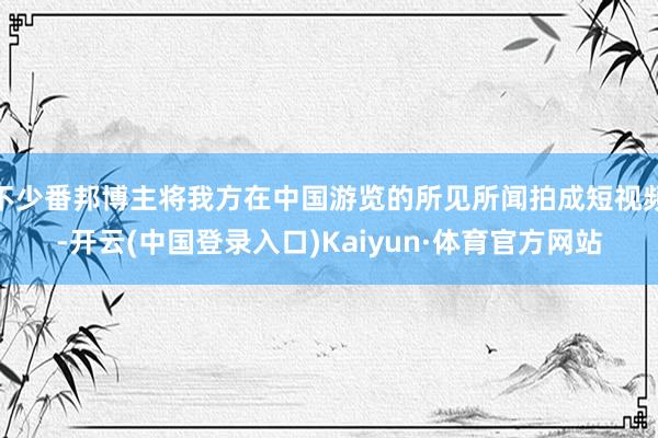 不少番邦博主将我方在中国游览的所见所闻拍成短视频-开云(中国登录入口)Kaiyun·体育官方网站