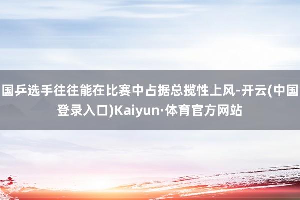 国乒选手往往能在比赛中占据总揽性上风-开云(中国登录入口)Kaiyun·体育官方网站