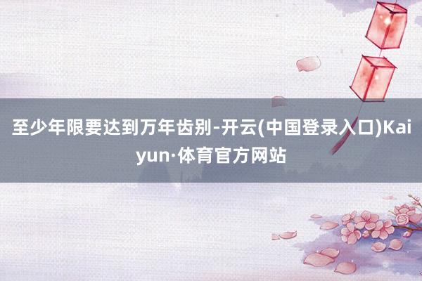 至少年限要达到万年齿别-开云(中国登录入口)Kaiyun·体育官方网站