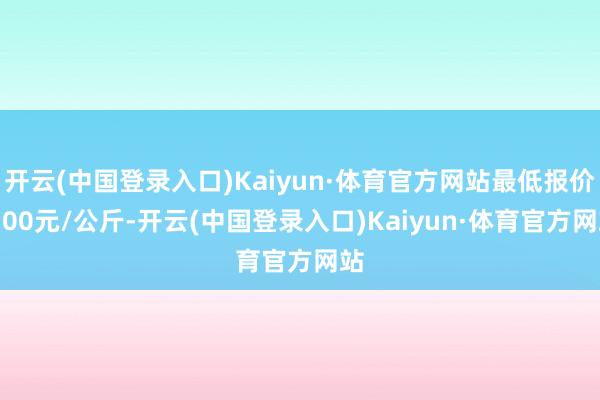 开云(中国登录入口)Kaiyun·体育官方网站最低报价3.00元/公斤-开云(中国登录入口)Kaiyun·体育官方网站